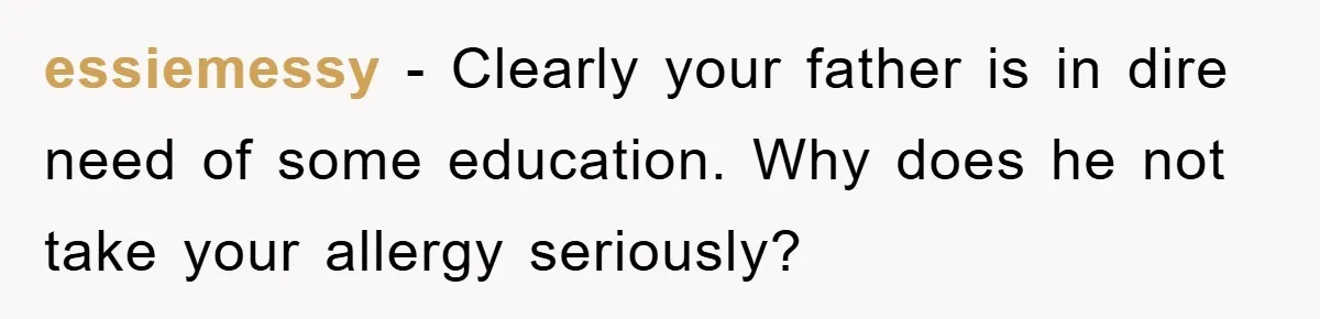essiemessy - Clearly your father is in dire need of some education. Why does he not take your allergy seriously?