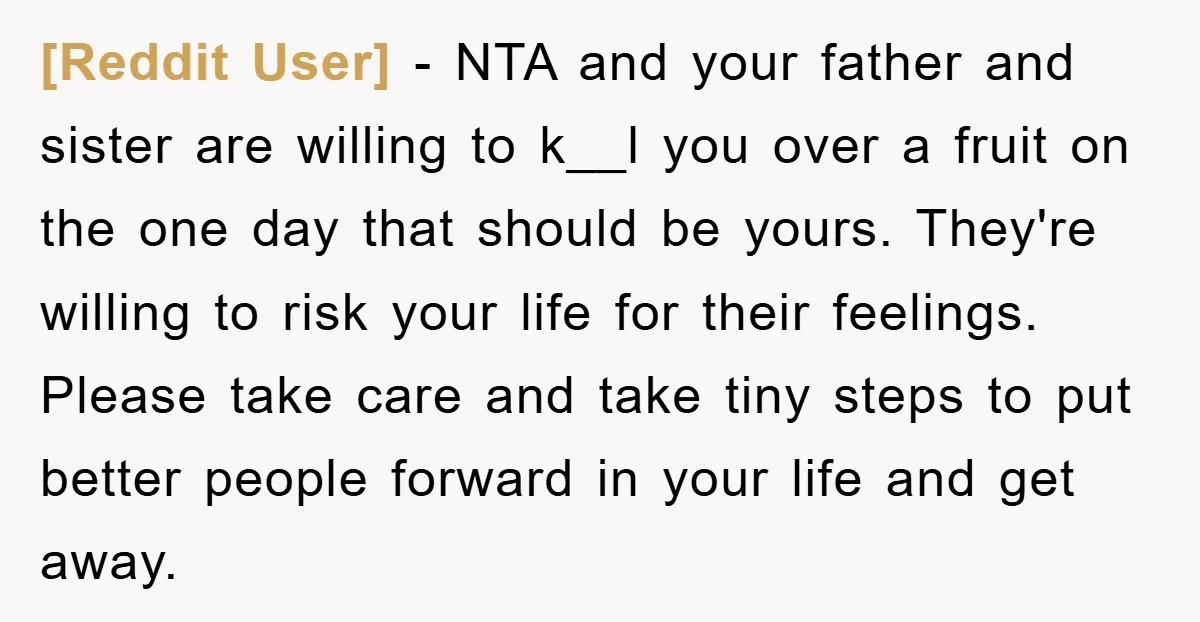 [Reddit User] - NTA and your father and sister are willing to k__l you over a fruit on the one day that should be yours. They're willing to risk your...