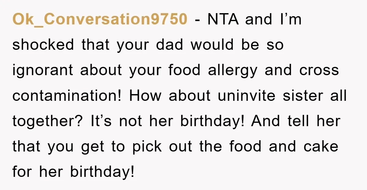 Ok_Conversation9750 - NTA and I’m shocked that your dad would be so ignorant about your food allergy and cross contamination! How about uninvite sister all together? It’s not her birthday!...