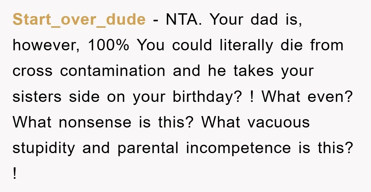Start_over_dude - NTA. Your dad is, however, 100% You could literally die from cross contamination and he takes your sisters side on your birthday? ! What even? What nonsense is...