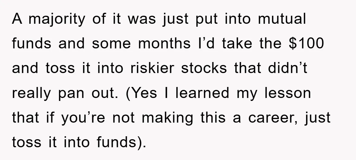 A majority of it was just put into mutual funds and some months I’d take the $100 and toss it into riskier stocks that didn’t really pan out. (Yes I...