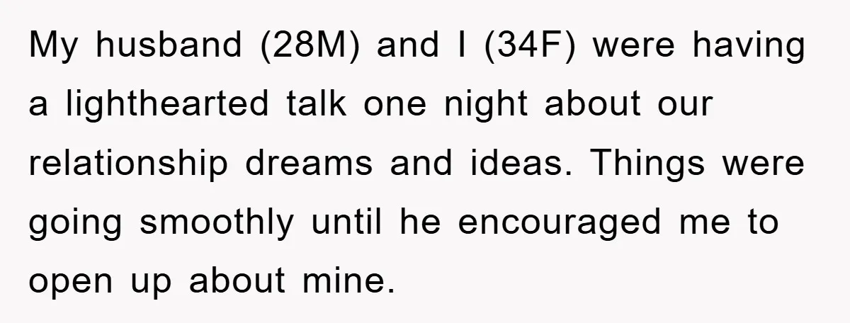 My husband (28M) and I (34F) were having a lighthearted talk one night about our relationship dreams and ideas. Things were going smoothly until he encouraged me to open up...