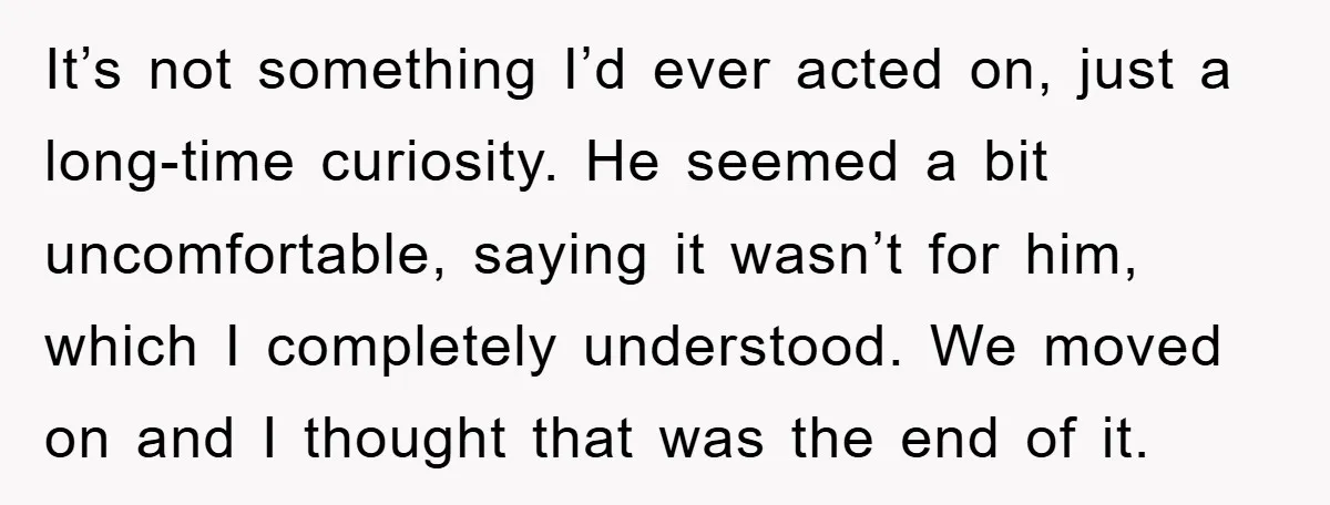 It’s not something I’d ever acted on, just a long-time curiosity. He seemed a bit uncomfortable, saying it wasn’t for him, which I completely understood. We moved on and I...