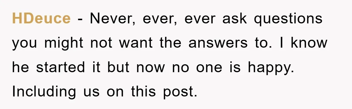 HDeuce − Never, ever, ever ask questions you might not want the answers to. I know he started it but now no one is happy. Including us on this post.