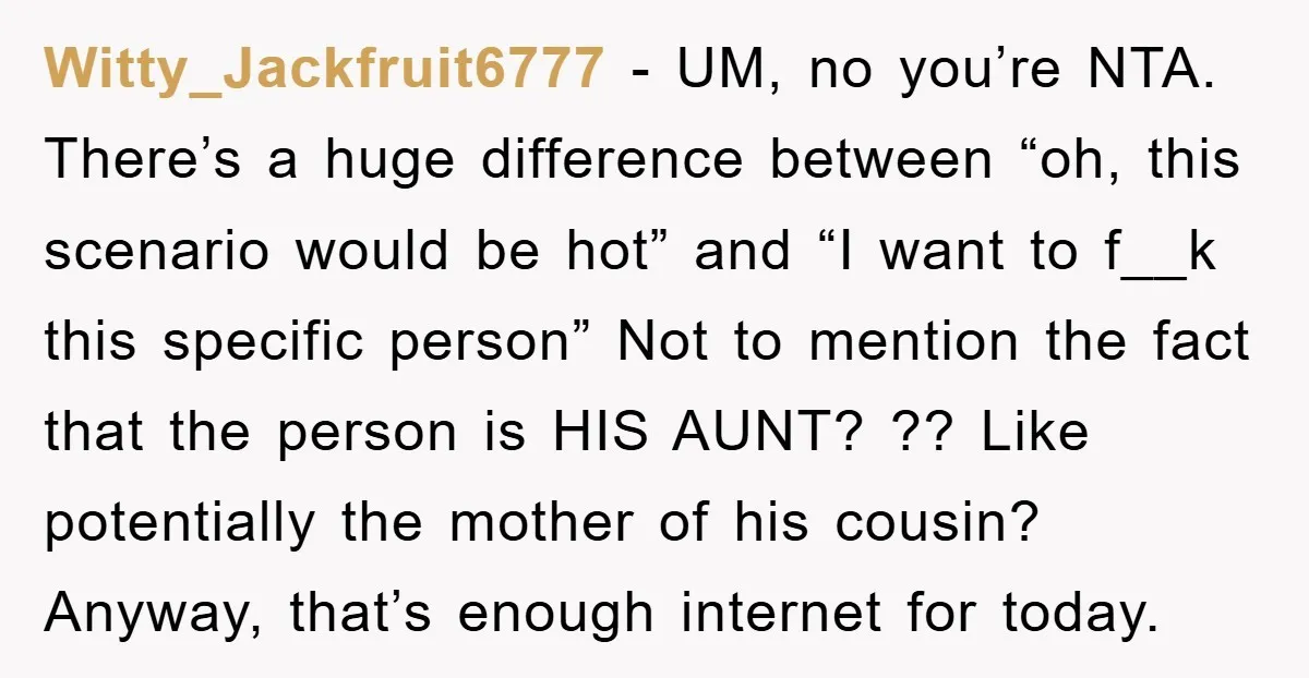 Witty_Jackfruit6777 − UM, no you’re NTA. There’s a huge difference between “oh, this scenario would be hot” and “I want to f__k this specific person” Not to mention the fact...