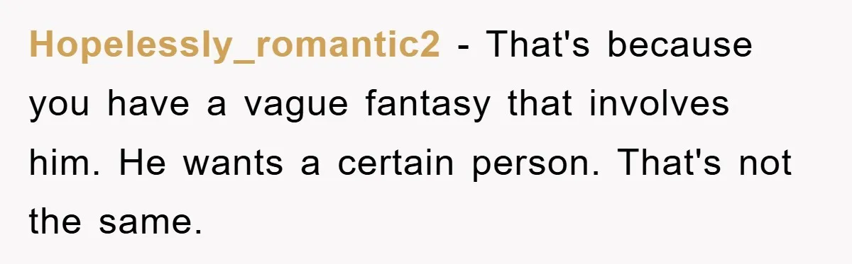 Hopelessly_romantic2 − That's because you have a vague fantasy that involves him. He wants a certain person. That's not the same.