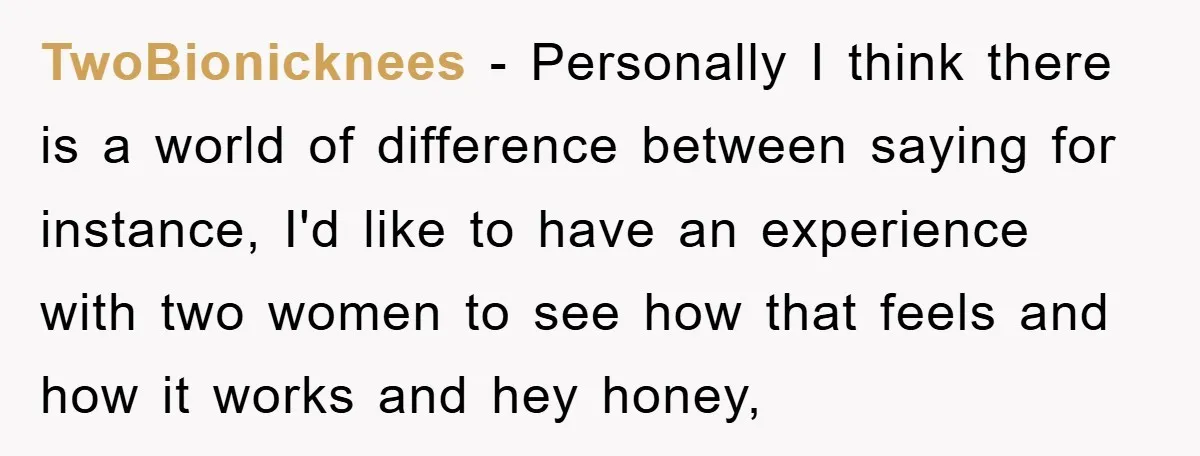 TwoBionicknees − Personally I think there is a world of difference between saying for instance, I'd like to have an experience with two women to see how that feels and...