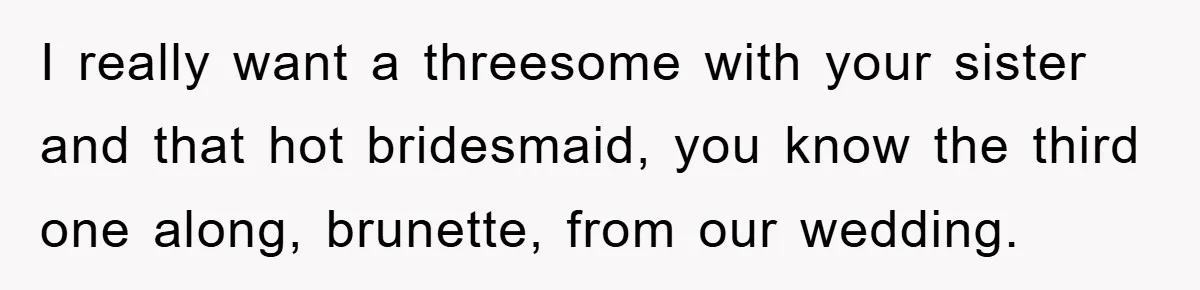I really want a threesome with your sister and that hot bridesmaid, you know the third one along, brunette, from our wedding.