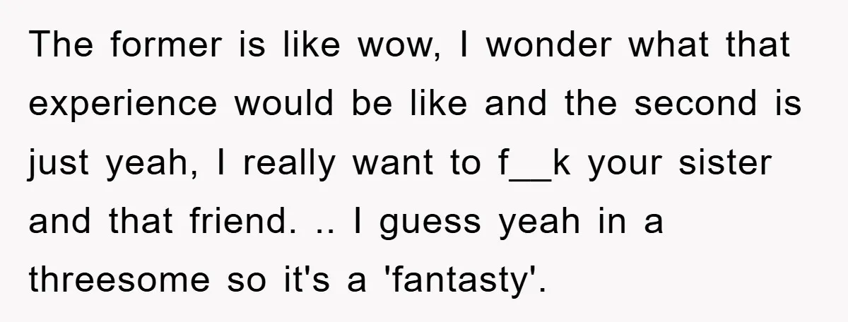The former is like wow, I wonder what that experience would be like and the second is just yeah, I really want to f__k your sister and that friend. .....