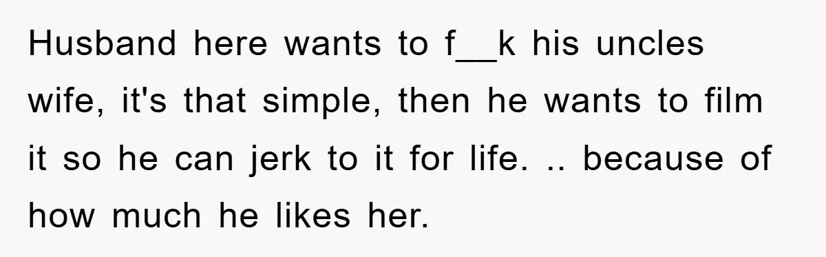 Husband here wants to f__k his uncles wife, it's that simple, then he wants to film it so he can jerk to it for life. .. because of how much...