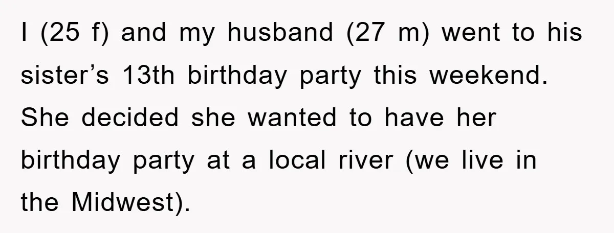 I (25 f) and my husband (27 m) went to his sister’s 13th birthday party this weekend. She decided she wanted to have her birthday party at a local river...