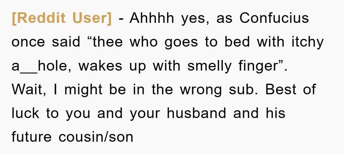 [Reddit User] − Ahhhh yes, as Confucius once said “thee who goes to bed with itchy a__hole, wakes up with smelly finger”. Wait, I might be in the wrong sub....