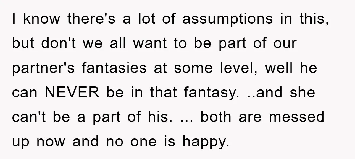 I know there's a lot of assumptions in this, but don't we all want to be part of our partner's fantasies at some level, well he can NEVER be in...