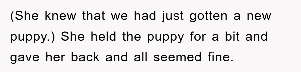 (She knew that we had just gotten a new puppy.) She held the puppy for a bit and gave her back and all seemed fine.