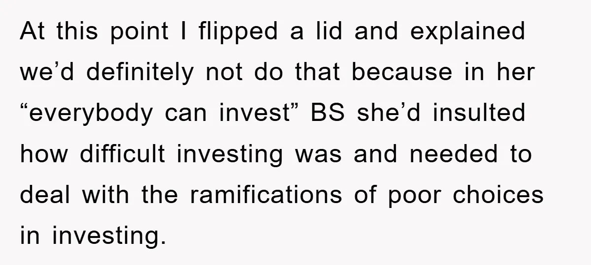 At this point I flipped a lid and explained we’d definitely not do that because in her “everybody can invest” BS she’d insulted how difficult investing was and needed to...