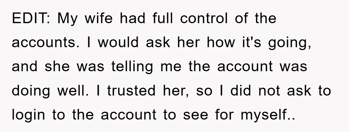 EDIT: My wife had full control of the accounts. I would ask her how it's going, and she was telling me the account was doing well. I trusted her, so...