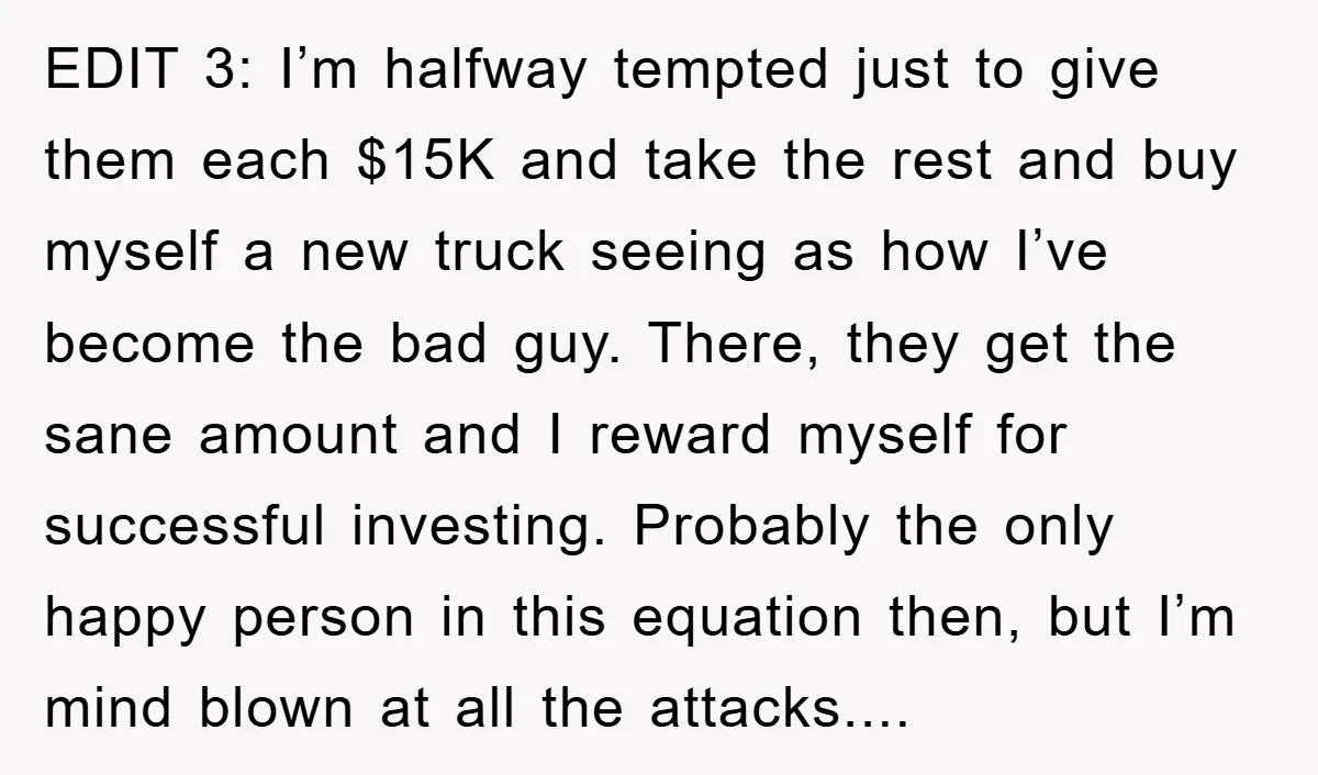 EDIT 3: I’m halfway tempted just to give them each $15K and take the rest and buy myself a new truck seeing as how I’ve become the bad guy. There,...