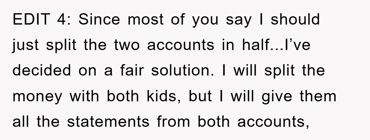 EDIT 4: Since most of you say I should just split the two accounts in half...I’ve decided on a fair solution. I will split the money with both kids, but...