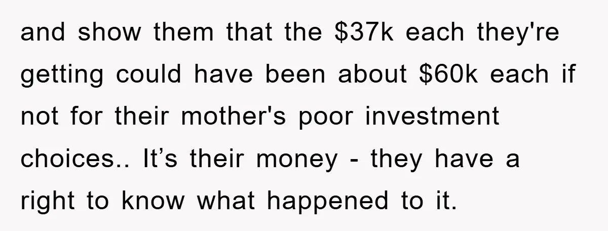and show them that the $37k each they're getting could have been about $60k each if not for their mother's poor investment choices.. It’s their money - they have a...