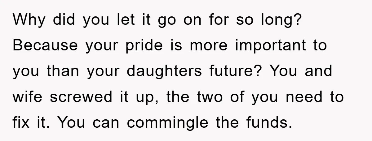Why did you let it go on for so long? Because your pride is more important to you than your daughters future? You and wife screwed it up, the two...