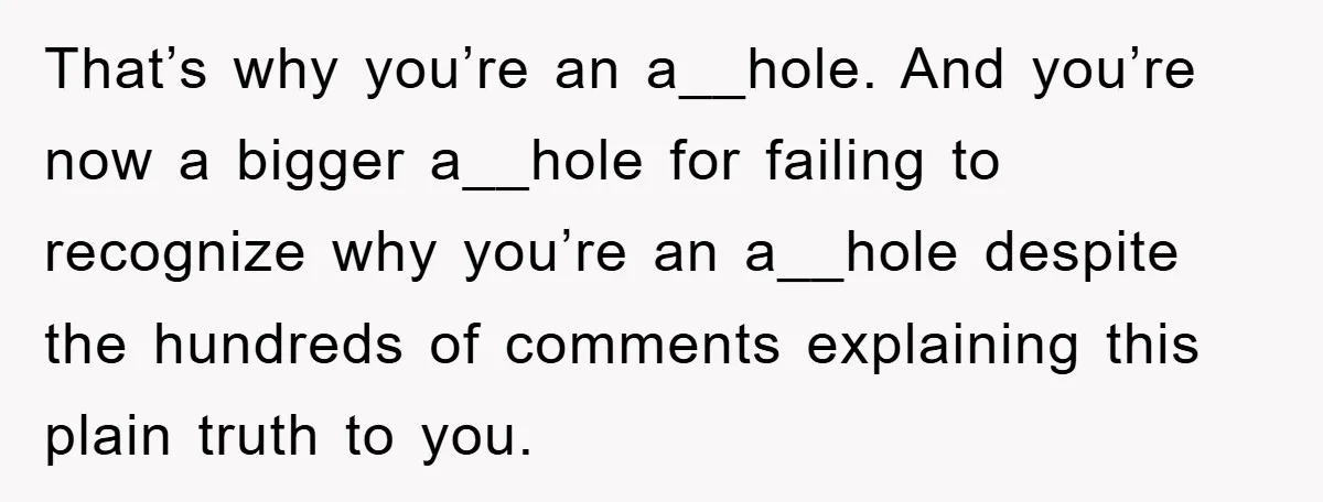 That’s why you’re an a__hole. And you’re now a bigger a__hole for failing to recognize why you’re an a__hole despite the hundreds of comments explaining this plain truth to you.