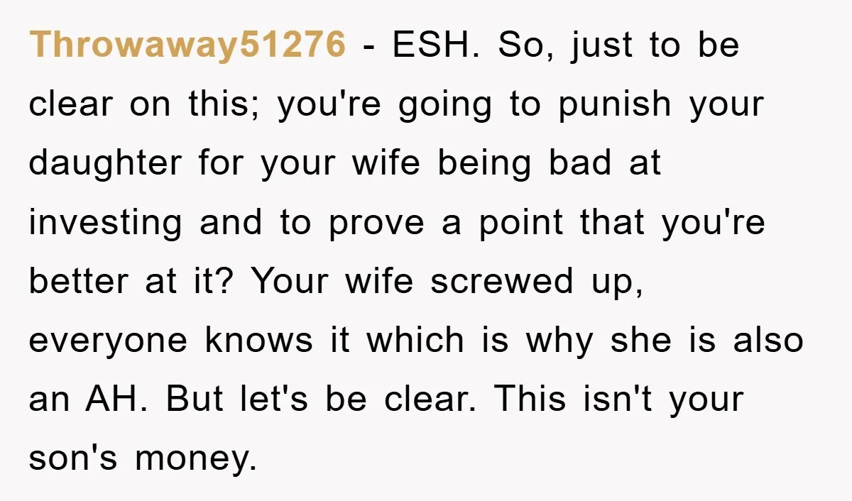 Throwaway51276 − ESH. So, just to be clear on this; you're going to punish your daughter for your wife being bad at investing and to prove a point that you're...
