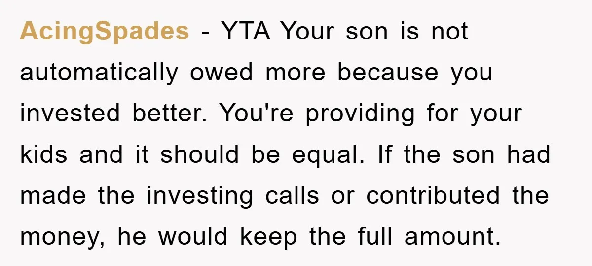 AcingSpades − YTA Your son is not automatically owed more because you invested better. You're providing for your kids and it should be equal. If the son had made the...
