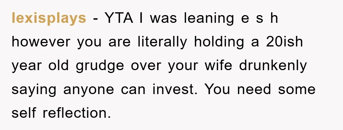 lexisplays − YTA I was leaning e s h however you are literally holding a 20ish year old grudge over your wife drunkenly saying anyone can invest. You need some...