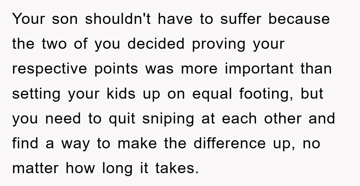 Your son shouldn't have to suffer because the two of you decided proving your respective points was more important than setting your kids up on equal footing, but you need...