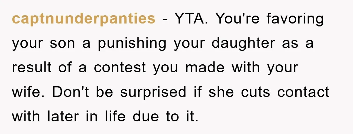 captnunderpanties − YTA. You're favoring your son a punishing your daughter as a result of a contest you made with your wife. Don't be surprised if she cuts contact with...