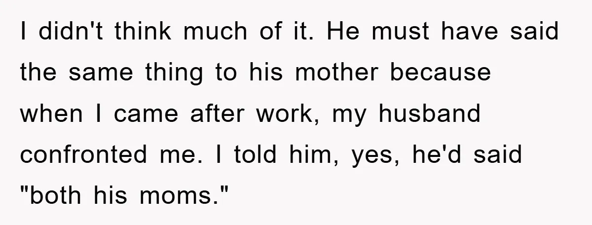 I didn't think much of it. He must have said the same thing to his mother because when I came after work, my husband confronted me. I told him, yes,...