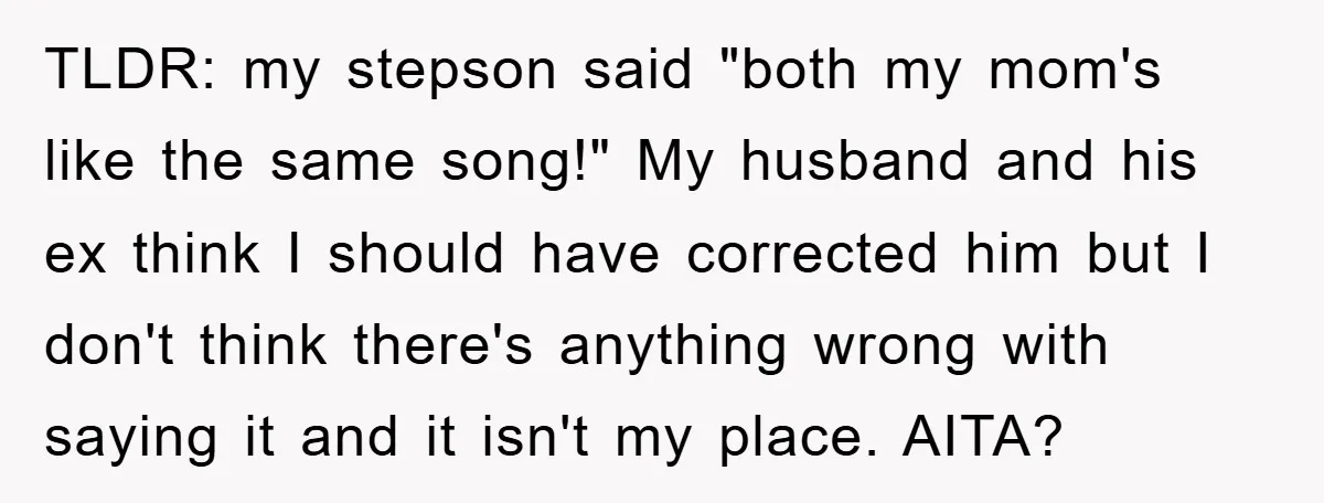 TLDR: my stepson said "both my mom's like the same song!" My husband and his ex think I should have corrected him but I don't think there's anything wrong with...