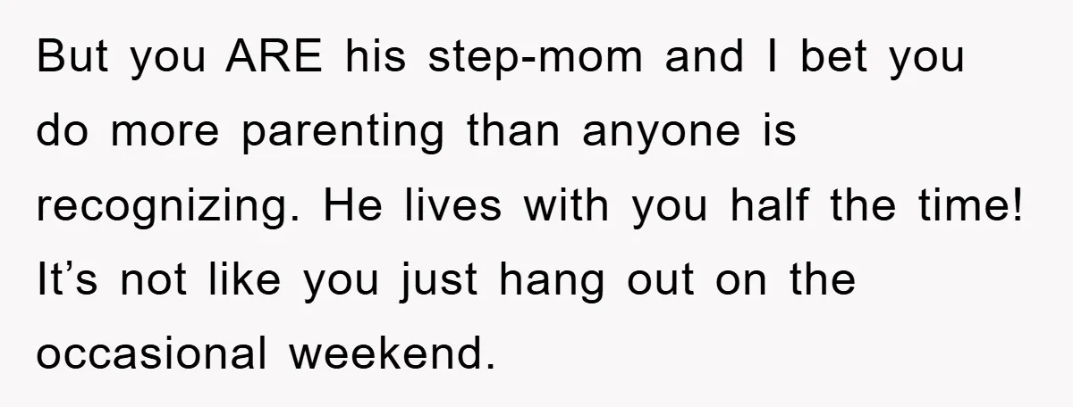 But you ARE his step-mom and I bet you do more parenting than anyone is recognizing. He lives with you half the time! It’s not like you just hang out...