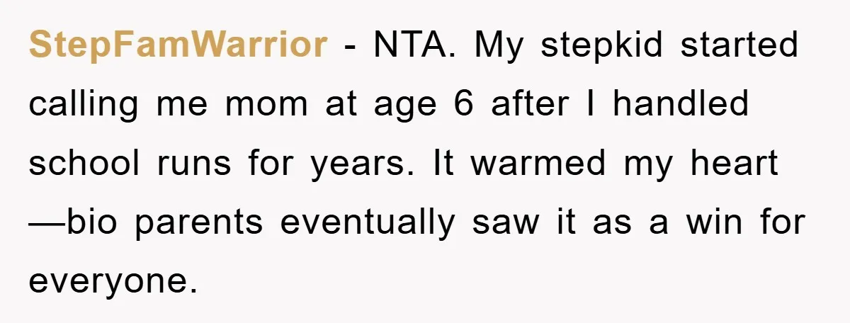 StepFamWarrior − NTA. My stepkid started calling me mom at age 6 after I handled school runs for years. It warmed my heart—bio parents eventually saw it as a win...