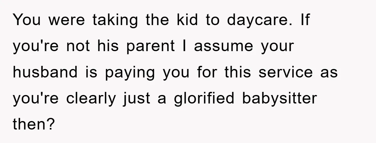 You were taking the kid to daycare. If you're not his parent I assume your husband is paying you for this service as you're clearly just a glorified babysitter then?