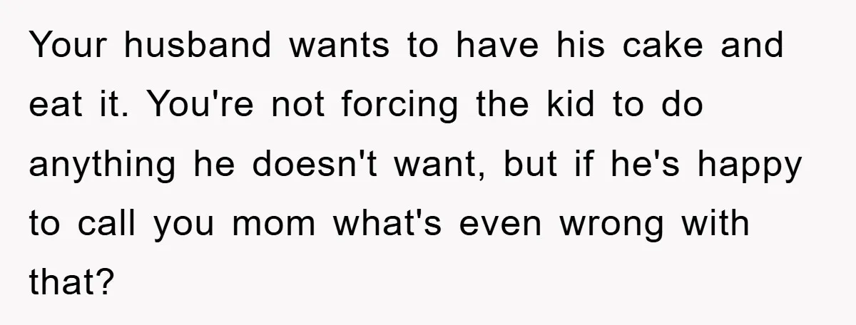 Your husband wants to have his cake and eat it. You're not forcing the kid to do anything he doesn't want, but if he's happy to call you mom what's...