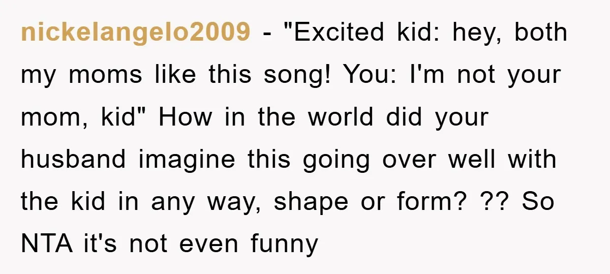 nickelangelo2009 − "Excited kid: hey, both my moms like this song! You: I'm not your mom, kid" How in the world did your husband imagine this going over well with...