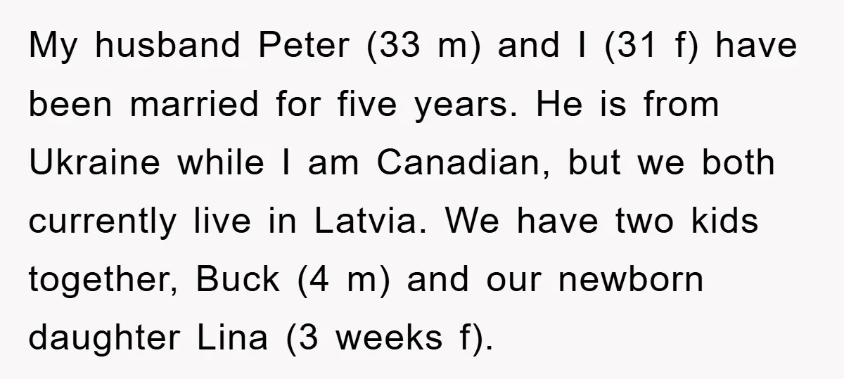 My husband Peter (33 m) and I (31 f) have been married for five years. He is from Ukraine while I am Canadian, but we both currently live in Latvia....