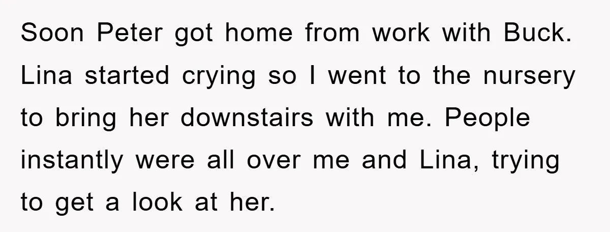 Soon Peter got home from work with Buck. Lina started crying so I went to the nursery to bring her downstairs with me. People instantly were all over me and...