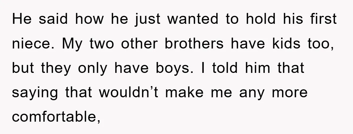 He said how he just wanted to hold his first niece. My two other brothers have kids too, but they only have boys. I told him that saying that wouldn’t...