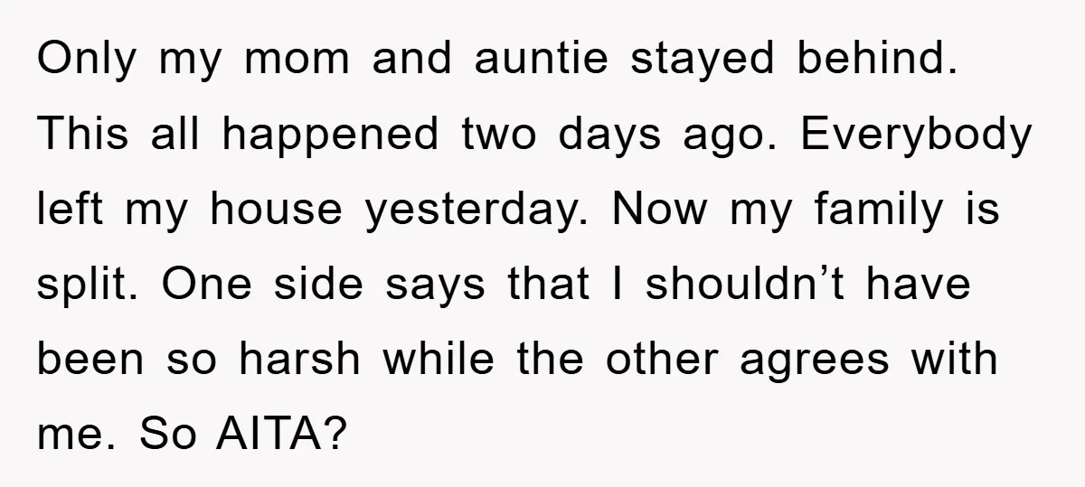 Only my mom and auntie stayed behind. This all happened two days ago. Everybody left my house yesterday. Now my family is split. One side says that I shouldn’t have...
