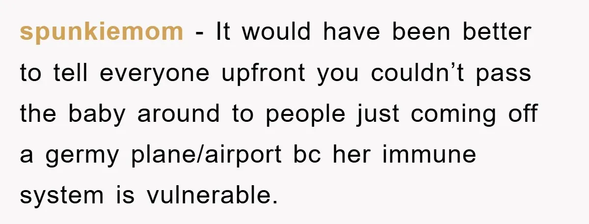 spunkiemom − It would have been better to tell everyone upfront you couldn’t pass the baby around to people just coming off a germy plane/airport bc her immune system is...