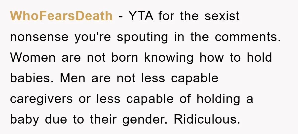 WhoFearsDeath − YTA for the sexist nonsense you're spouting in the comments. Women are not born knowing how to hold babies. Men are not less capable caregivers or less capable...
