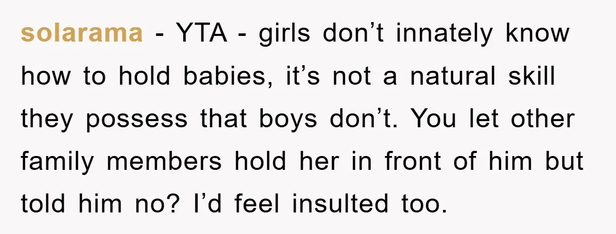 solarama − YTA - girls don’t innately know how to hold babies, it’s not a natural skill they possess that boys don’t. You let other family members hold her in...
