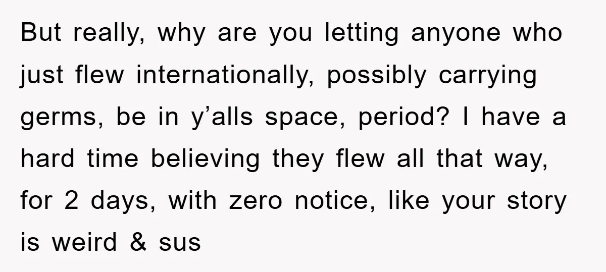 But really, why are you letting anyone who just flew internationally, possibly carrying germs, be in y’alls space, period? I have a hard time believing they flew all that way,...