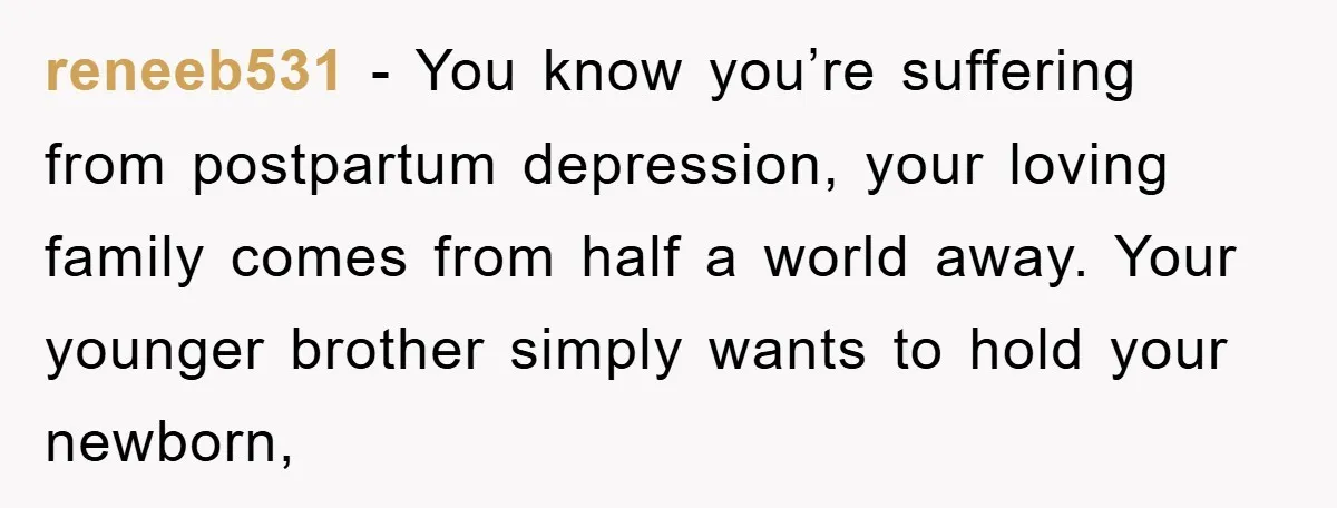 reneeb531 − You know you’re suffering from postpartum depression, your loving family comes from half a world away. Your younger brother simply wants to hold your newborn,