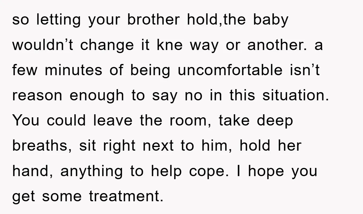 so letting your brother hold,the baby wouldn’t change it kne way or another. a few minutes of being uncomfortable isn’t reason enough to say no in this situation. You could...