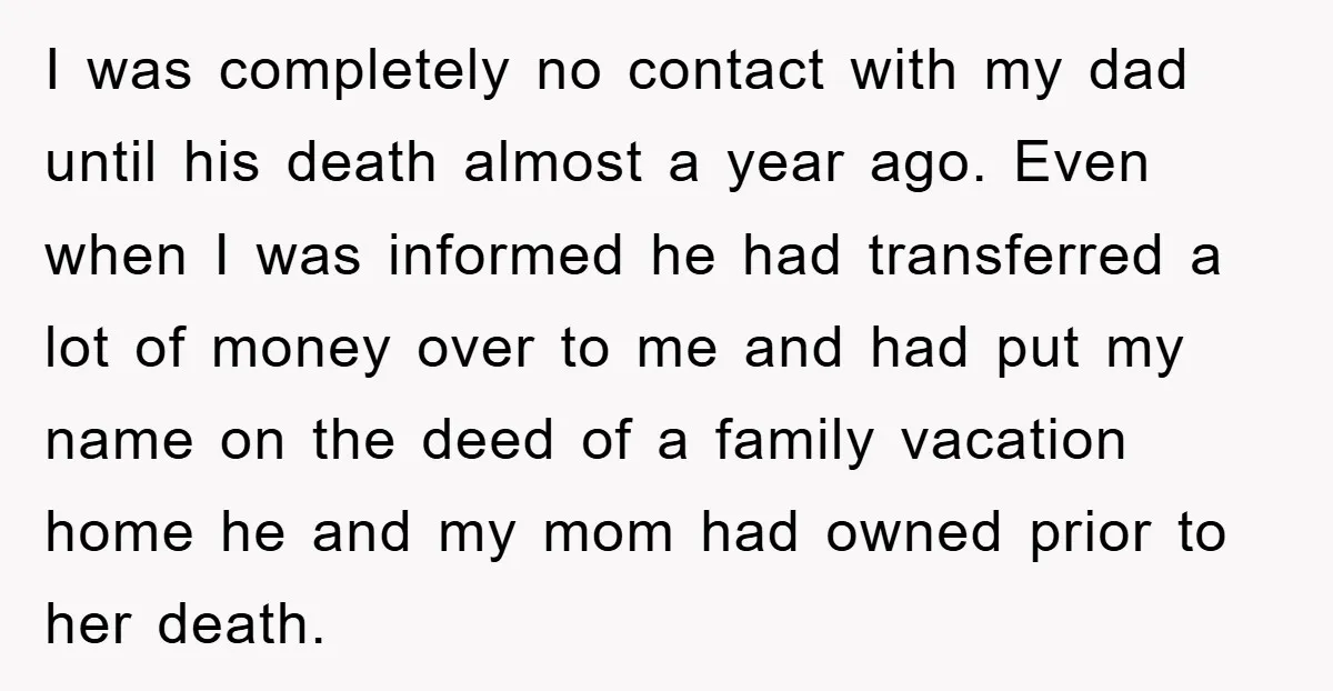 I was completely no contact with my dad until his death almost a year ago. Even when I was informed he had transferred a lot of money over to me...