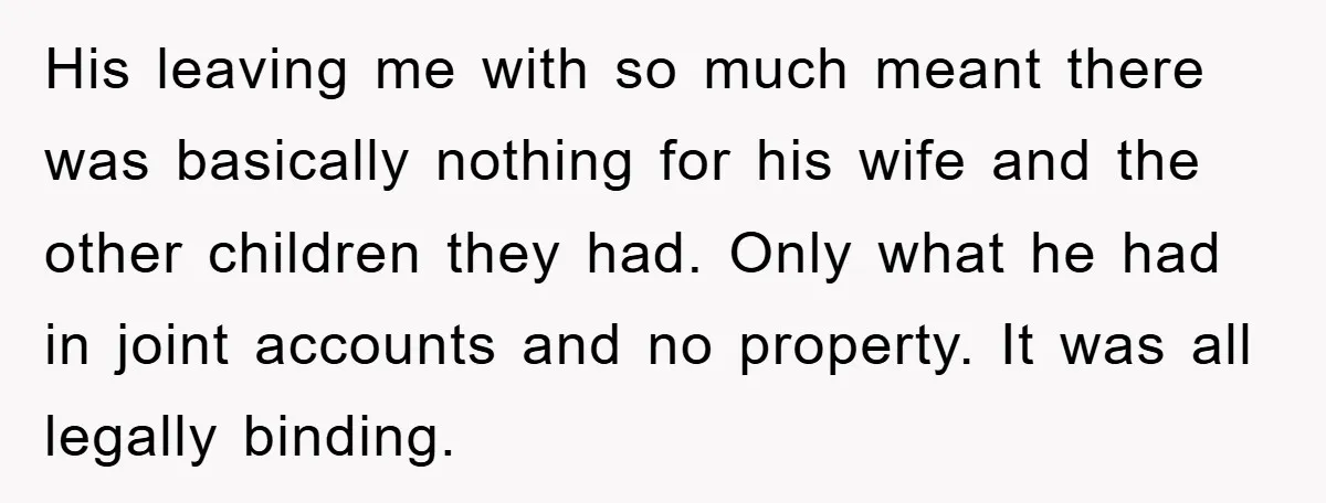 His leaving me with so much meant there was basically nothing for his wife and the other children they had. Only what he had in joint accounts and no property....