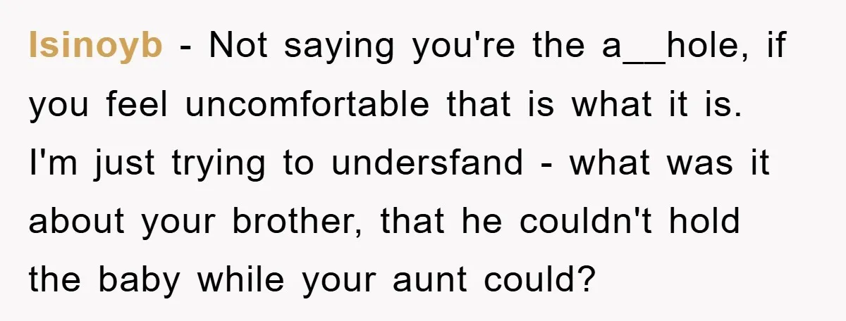 Isinoyb − Not saying you're the a__hole, if you feel uncomfortable that is what it is. I'm just trying to undersfand - what was it about your brother, that he...
